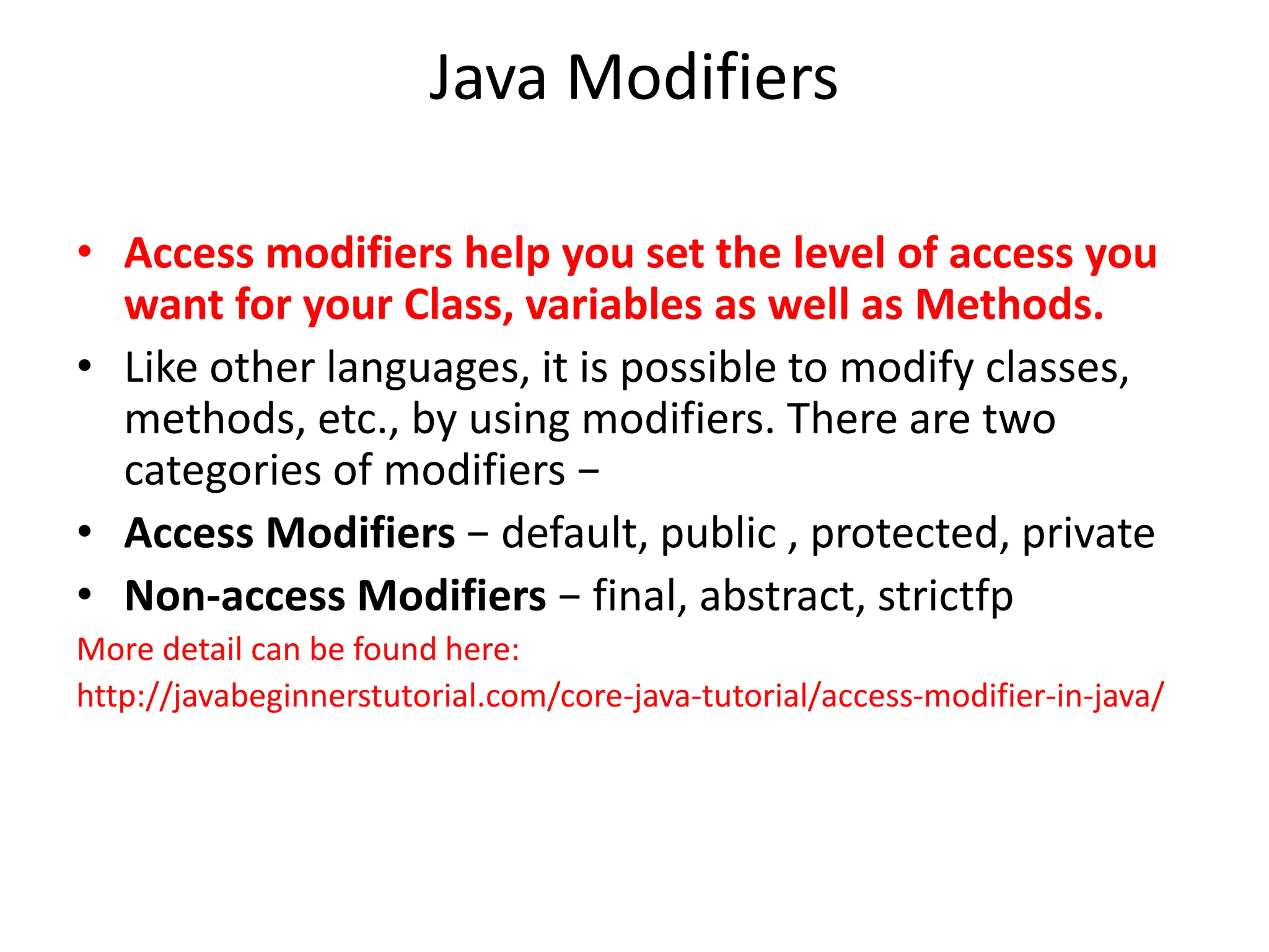 Java Modifiers
• Access modifiers help you set the level of access you
want for your Class, variables as well as Methods.
• Like other languages, it is possible to modify classes,
methods, etc., by using modifiers. There are two
categories of modifiers −
• Access Modifiers − default, public , protected, private
• Non-access Modifiers − final, abstract, strictfp
More detail can be found here:
http://javabeginnerstutorial.com/core-java-tutorial/access-modifier-in-java/
 
