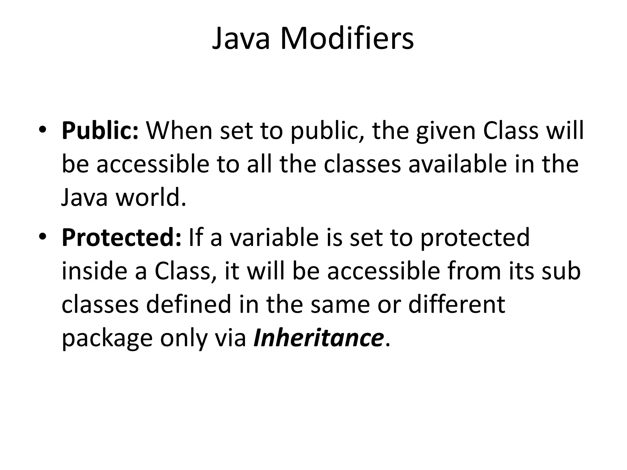 Java Modifiers
• Public: When set to public, the given Class will
be accessible to all the classes available in the
Java world.
• Protected: If a variable is set to protected
inside a Class, it will be accessible from its sub
classes defined in the same or different
package only via Inheritance.
 