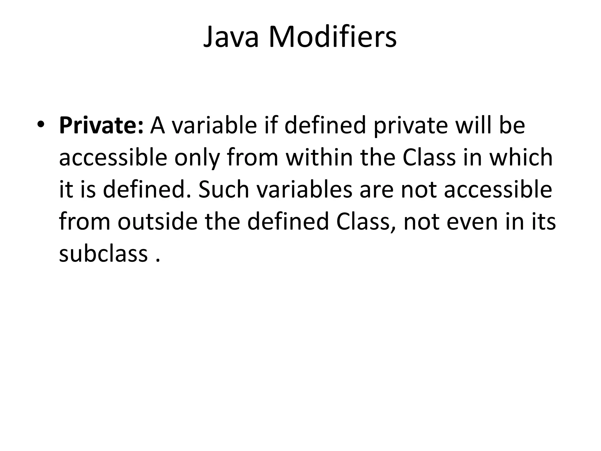 Java Modifiers
• Private: A variable if defined private will be
accessible only from within the Class in which
it is defined. Such variables are not accessible
from outside the defined Class, not even in its
subclass .
 