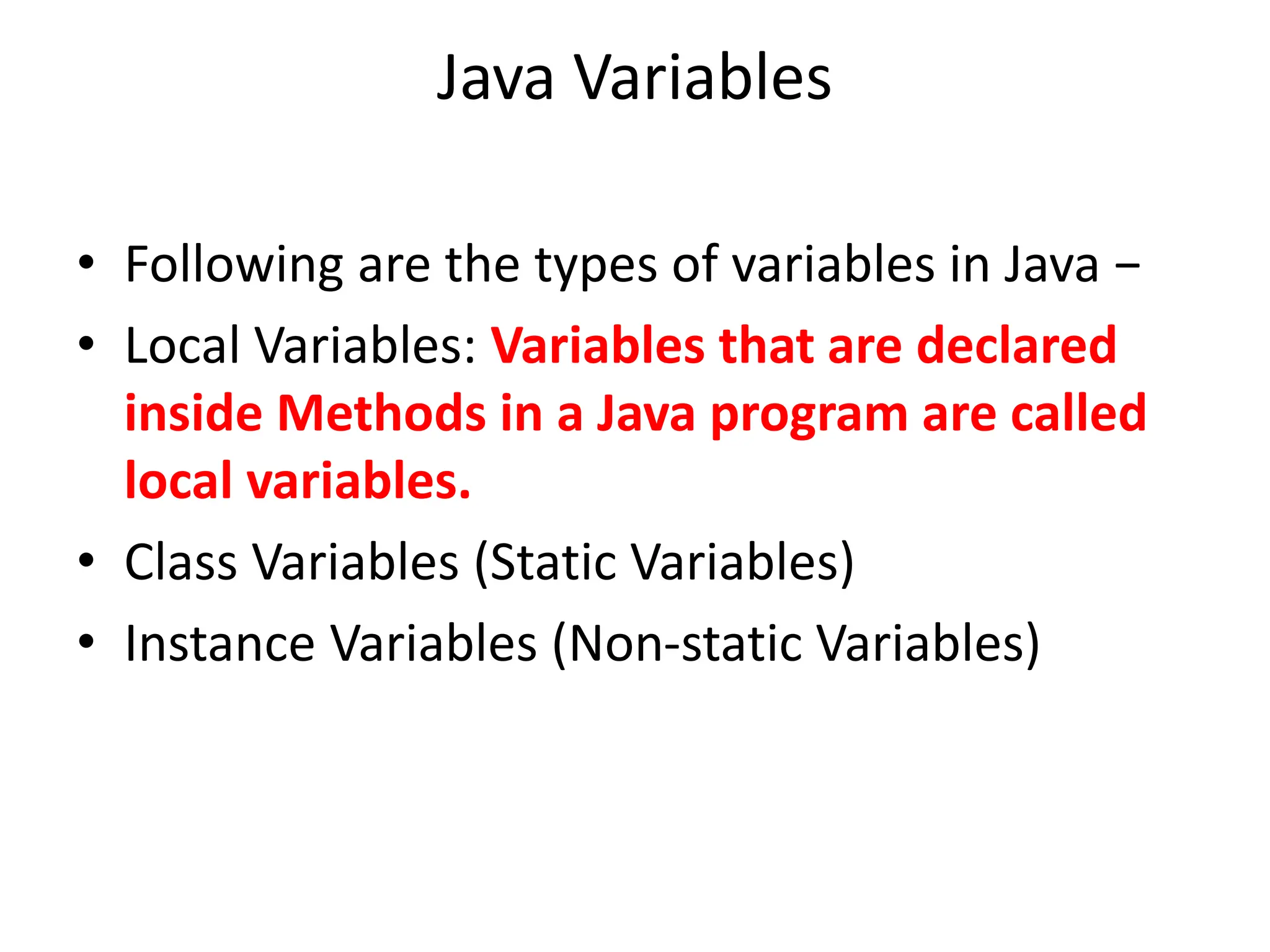 Java Variables
• Following are the types of variables in Java −
• Local Variables: Variables that are declared
inside Methods in a Java program are called
local variables.
• Class Variables (Static Variables)
• Instance Variables (Non-static Variables)
 