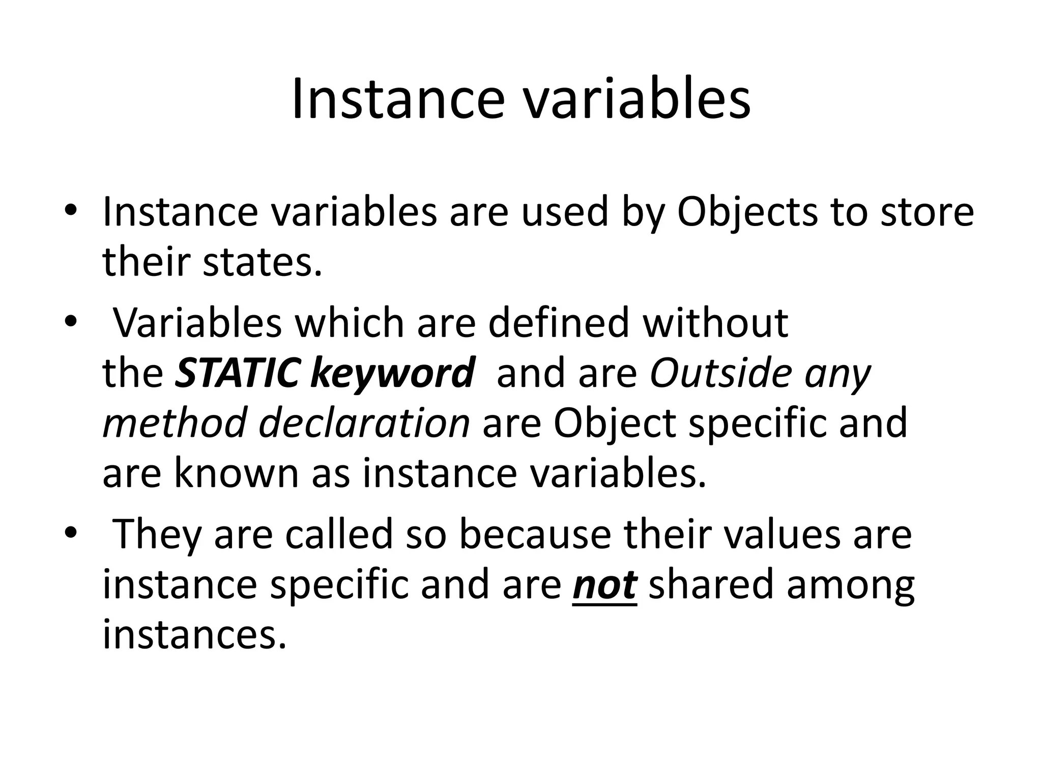 Instance variables
• Instance variables are used by Objects to store
their states.
• Variables which are defined without
the STATIC keyword and are Outside any
method declaration are Object specific and
are known as instance variables.
• They are called so because their values are
instance specific and are not shared among
instances.
 