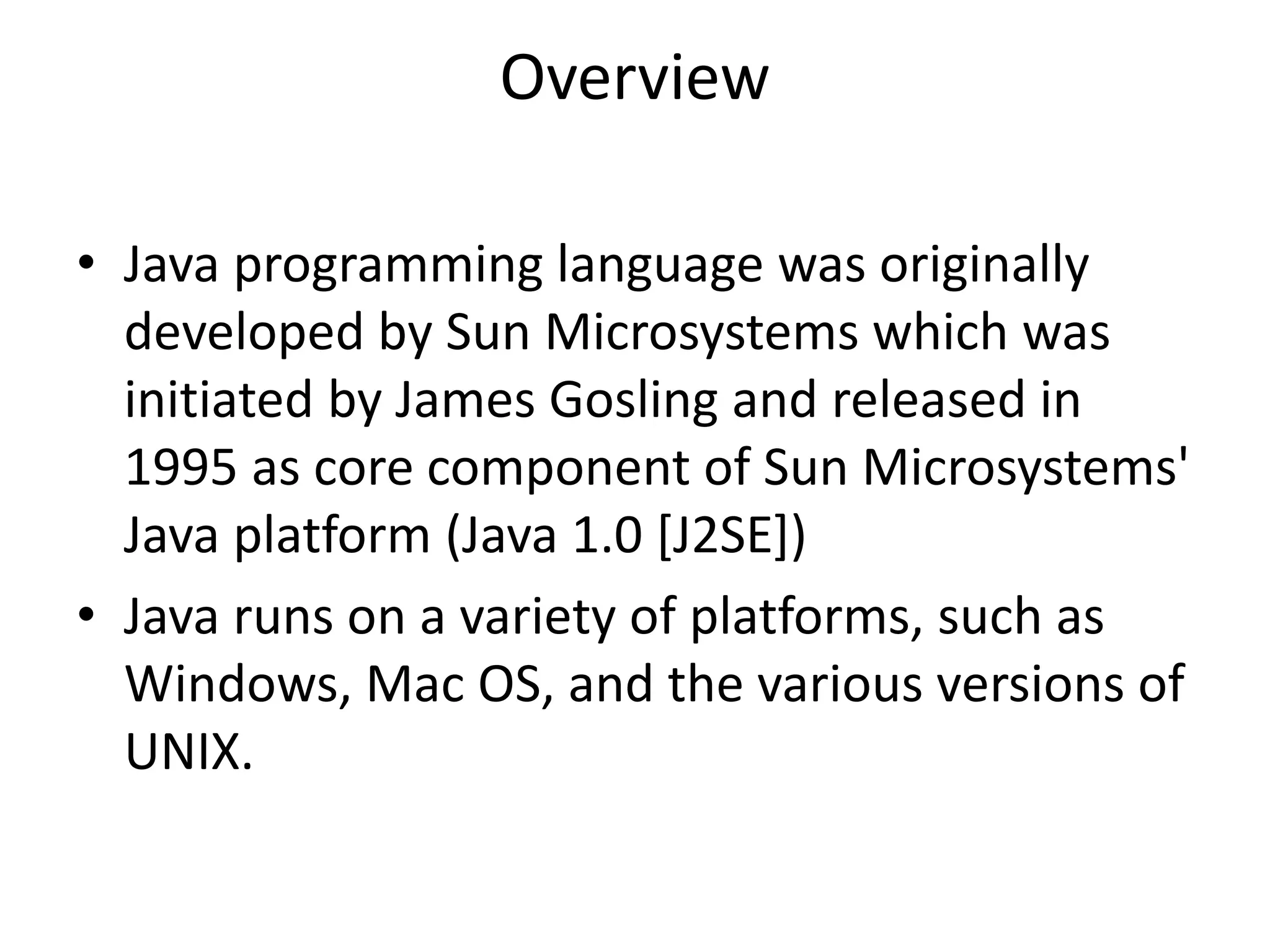 Overview
• Java programming language was originally
developed by Sun Microsystems which was
initiated by James Gosling and released in
1995 as core component of Sun Microsystems'
Java platform (Java 1.0 [J2SE])
• Java runs on a variety of platforms, such as
Windows, Mac OS, and the various versions of
UNIX.
 