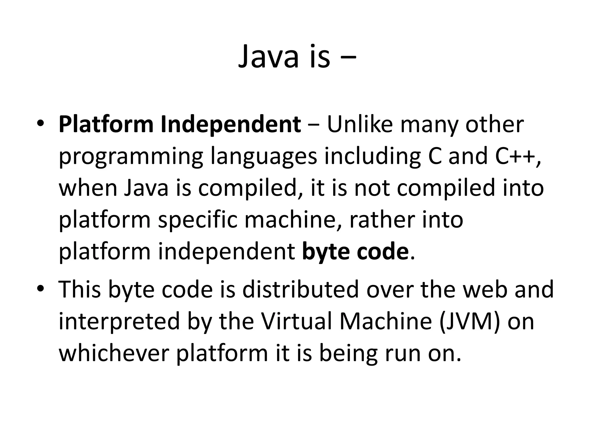 Java is −
• Platform Independent − Unlike many other
programming languages including C and C++,
when Java is compiled, it is not compiled into
platform specific machine, rather into
platform independent byte code.
• This byte code is distributed over the web and
interpreted by the Virtual Machine (JVM) on
whichever platform it is being run on.
 
