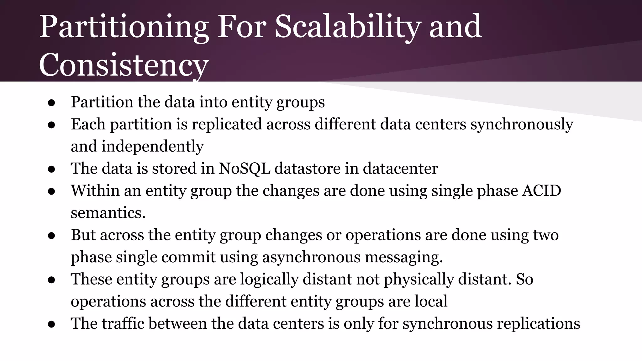 Partitioning For Scalability and
Consistency
● Partition the data into entity groups
● Each partition is replicated across different data centers synchronously
and independently
● The data is stored in NoSQL datastore in datacenter
● Within an entity group the changes are done using single phase ACID
semantics.
● But across the entity group changes or operations are done using two
phase single commit using asynchronous messaging.
● These entity groups are logically distant not physically distant. So
operations across the different entity groups are local
● The traffic between the data centers is only for synchronous replications
 