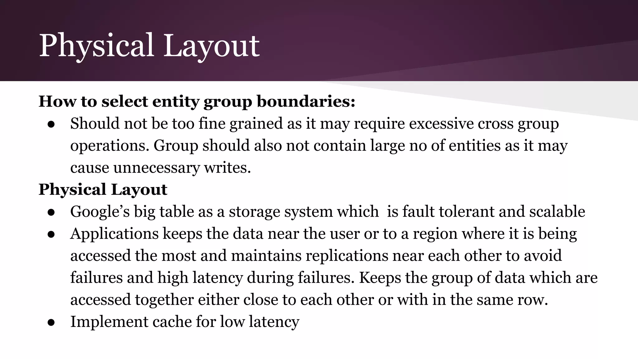 Physical Layout
How to select entity group boundaries:
● Should not be too fine grained as it may require excessive cross group
operations. Group should also not contain large no of entities as it may
cause unnecessary writes.
Physical Layout
● Google’s big table as a storage system which is fault tolerant and scalable
● Applications keeps the data near the user or to a region where it is being
accessed the most and maintains replications near each other to avoid
failures and high latency during failures. Keeps the group of data which are
accessed together either close to each other or with in the same row.
● Implement cache for low latency
 