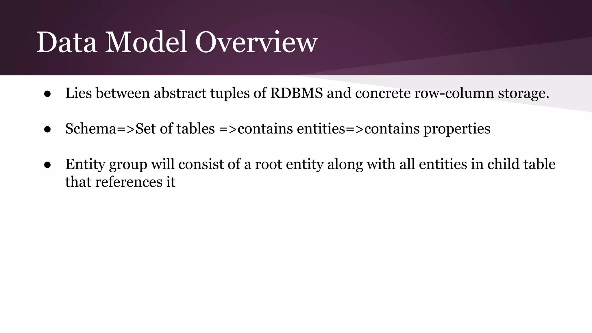 Data Model Overview
● Lies between abstract tuples of RDBMS and concrete row-column storage.
● Schema=>Set of tables =>contains entities=>contains properties
● Entity group will consist of a root entity along with all entities in child table
that references it
 