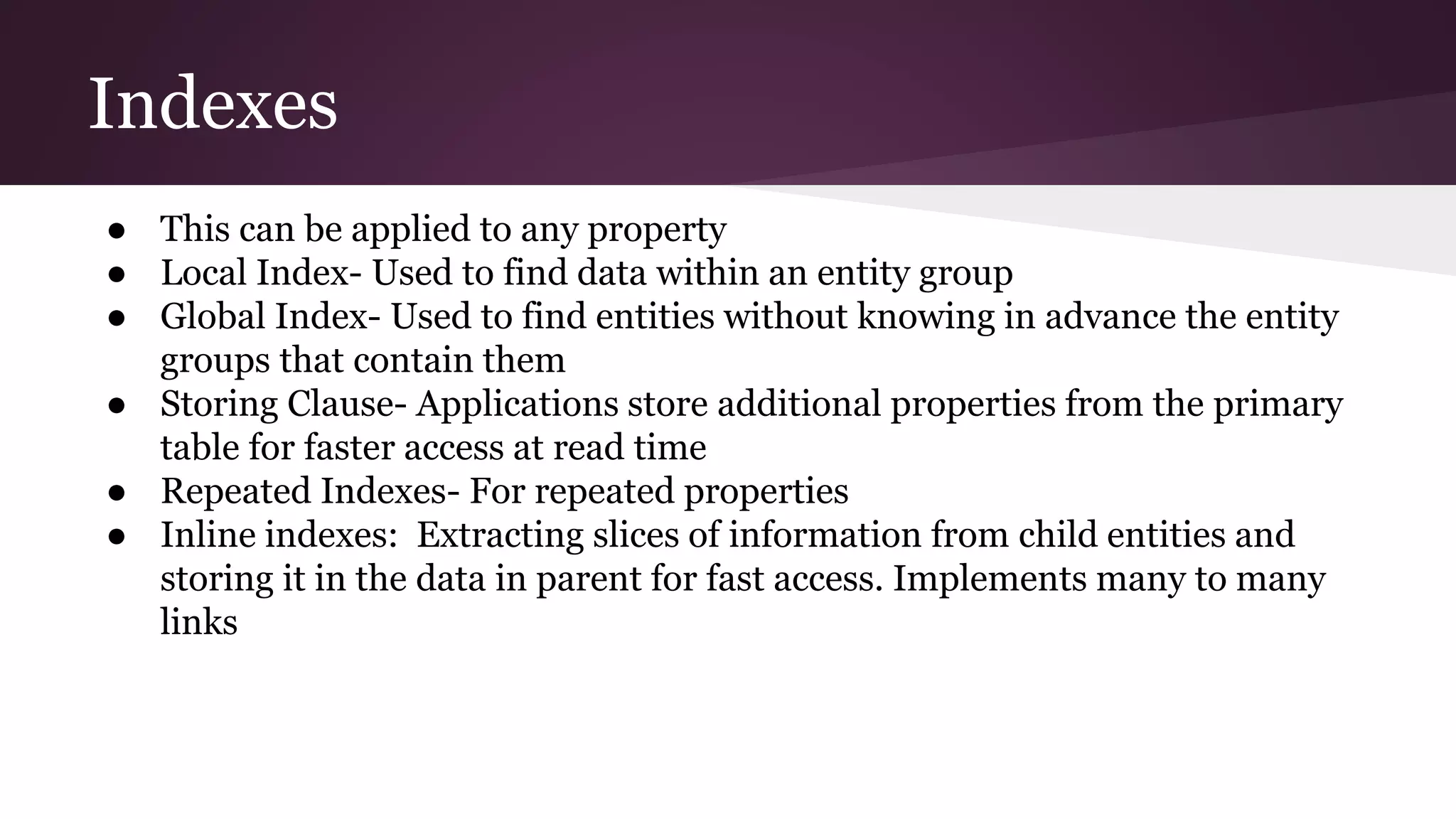Indexes
● This can be applied to any property
● Local Index- Used to find data within an entity group
● Global Index- Used to find entities without knowing in advance the entity
groups that contain them
● Storing Clause- Applications store additional properties from the primary
table for faster access at read time
● Repeated Indexes- For repeated properties
● Inline indexes: Extracting slices of information from child entities and
storing it in the data in parent for fast access. Implements many to many
links
 