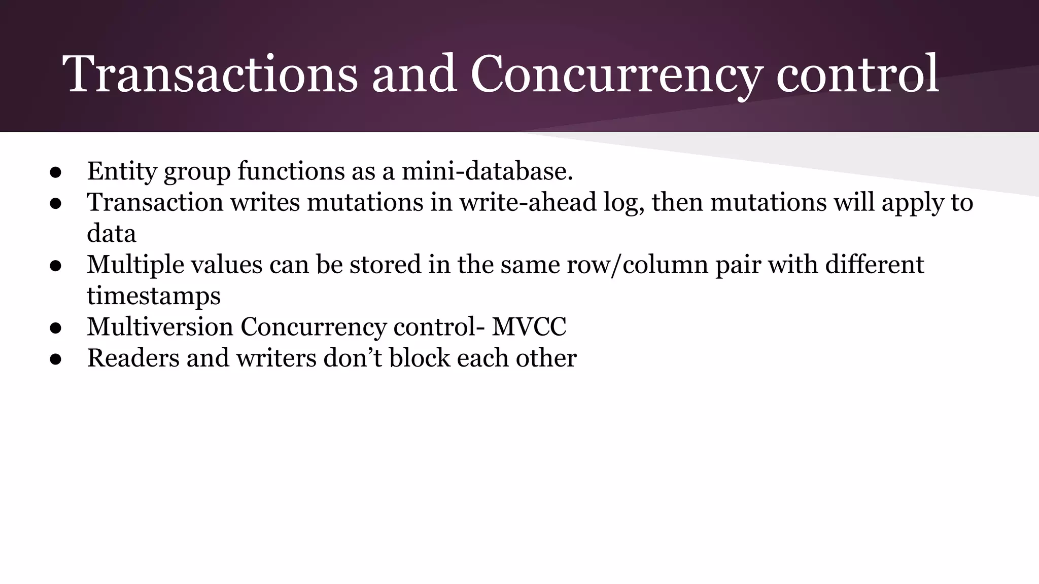 Transactions and Concurrency control
● Entity group functions as a mini-database.
● Transaction writes mutations in write-ahead log, then mutations will apply to
data
● Multiple values can be stored in the same row/column pair with different
timestamps
● Multiversion Concurrency control- MVCC
● Readers and writers don’t block each other
 