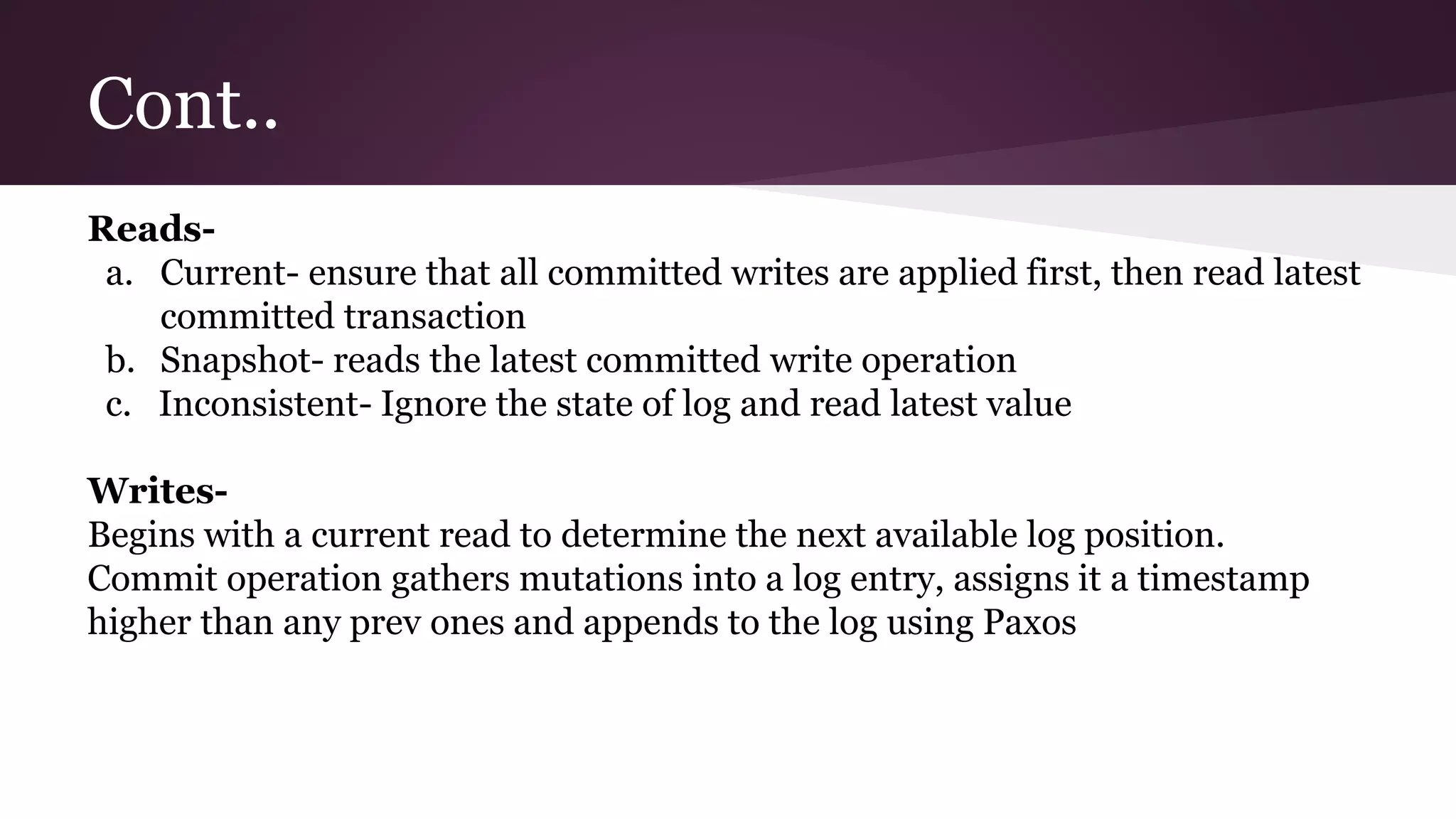Cont..
Reads-
a. Current- ensure that all committed writes are applied first, then read latest
committed transaction
b. Snapshot- reads the latest committed write operation
c. Inconsistent- Ignore the state of log and read latest value
Writes-
Begins with a current read to determine the next available log position.
Commit operation gathers mutations into a log entry, assigns it a timestamp
higher than any prev ones and appends to the log using Paxos
 
