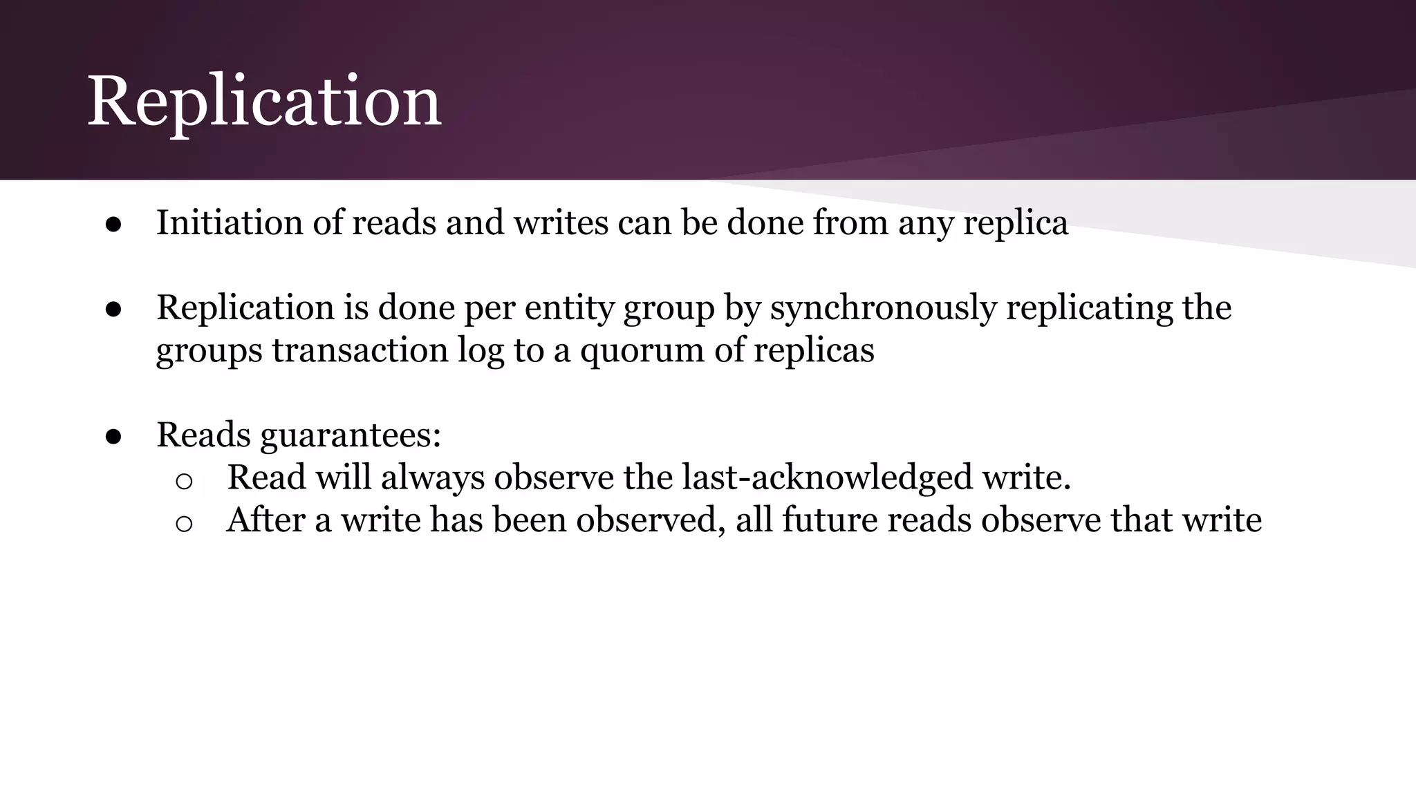 Replication
● Initiation of reads and writes can be done from any replica
● Replication is done per entity group by synchronously replicating the
groups transaction log to a quorum of replicas
● Reads guarantees:
o Read will always observe the last-acknowledged write.
o After a write has been observed, all future reads observe that write
 