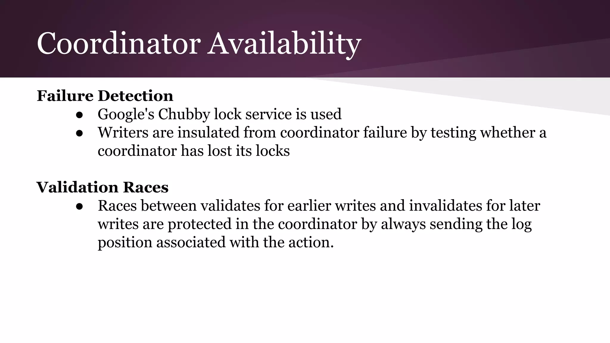 Coordinator Availability
Failure Detection
● Google's Chubby lock service is used
● Writers are insulated from coordinator failure by testing whether a
coordinator has lost its locks
Validation Races
● Races between validates for earlier writes and invalidates for later
writes are protected in the coordinator by always sending the log
position associated with the action.
 