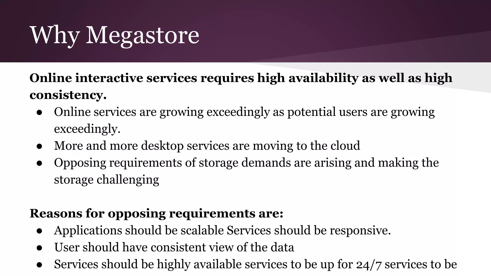 Why Megastore
Online interactive services requires high availability as well as high
consistency.
● Online services are growing exceedingly as potential users are growing
exceedingly.
● More and more desktop services are moving to the cloud
● Opposing requirements of storage demands are arising and making the
storage challenging
Reasons for opposing requirements are:
● Applications should be scalable Services should be responsive.
● User should have consistent view of the data
● Services should be highly available services to be up for 24/7 services to be
 