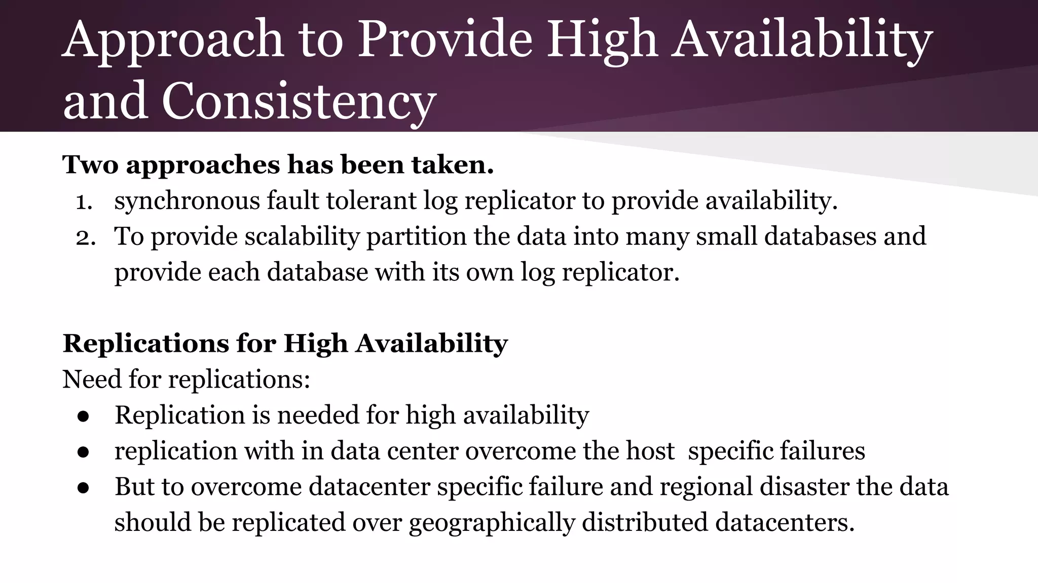 Approach to Provide High Availability
and Consistency
Two approaches has been taken.
1. synchronous fault tolerant log replicator to provide availability.
2. To provide scalability partition the data into many small databases and
provide each database with its own log replicator.
Replications for High Availability
Need for replications:
● Replication is needed for high availability
● replication with in data center overcome the host specific failures
● But to overcome datacenter specific failure and regional disaster the data
should be replicated over geographically distributed datacenters.
 