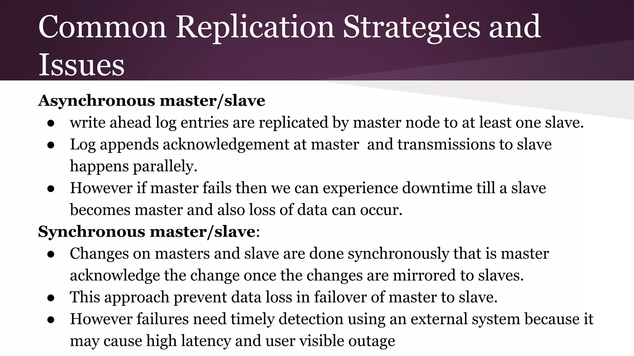 Common Replication Strategies and
Issues
Asynchronous master/slave
● write ahead log entries are replicated by master node to at least one slave.
● Log appends acknowledgement at master and transmissions to slave
happens parallely.
● However if master fails then we can experience downtime till a slave
becomes master and also loss of data can occur.
Synchronous master/slave:
● Changes on masters and slave are done synchronously that is master
acknowledge the change once the changes are mirrored to slaves.
● This approach prevent data loss in failover of master to slave.
● However failures need timely detection using an external system because it
may cause high latency and user visible outage
 