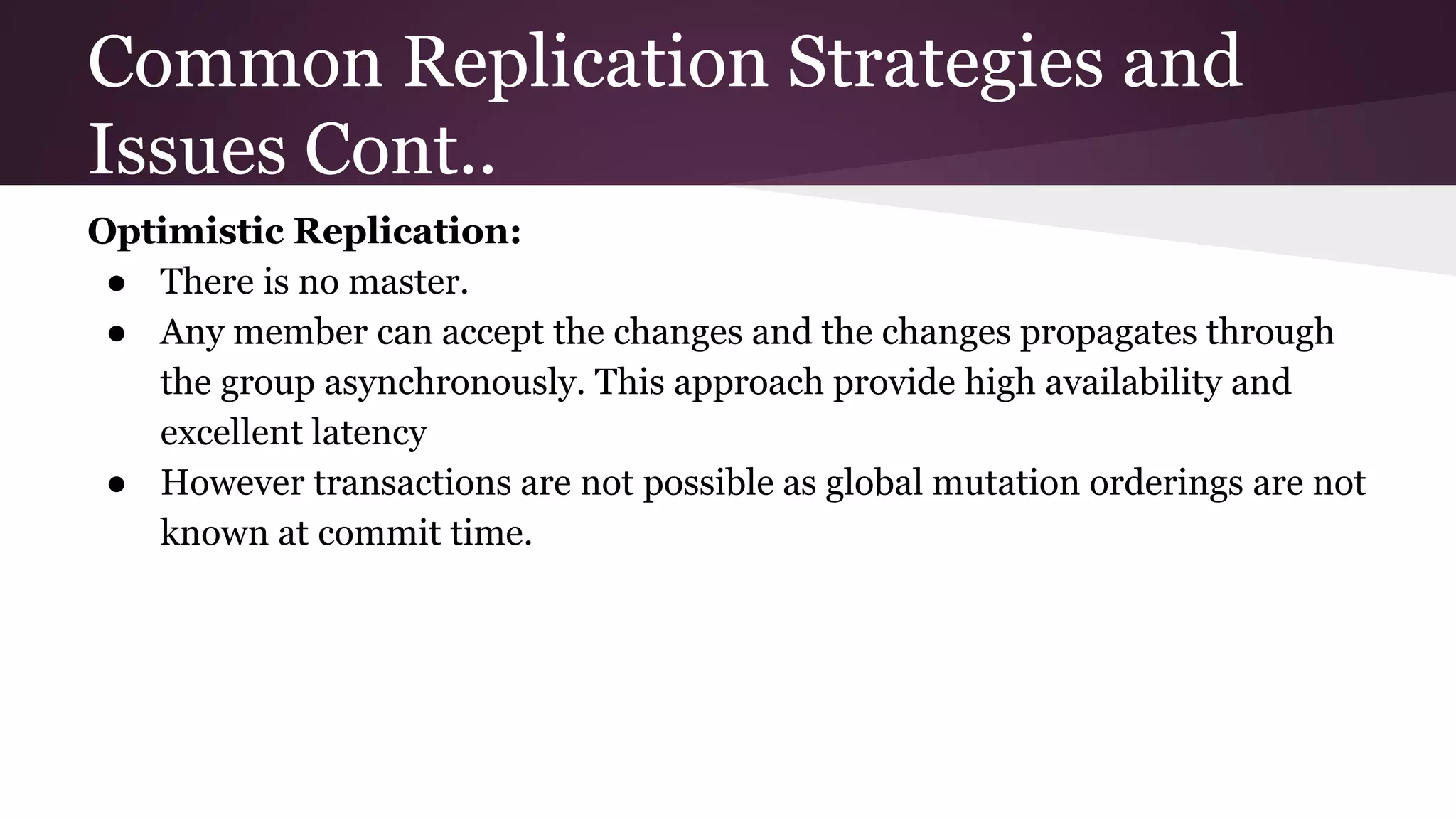 Common Replication Strategies and
Issues Cont..
Optimistic Replication:
● There is no master.
● Any member can accept the changes and the changes propagates through
the group asynchronously. This approach provide high availability and
excellent latency
● However transactions are not possible as global mutation orderings are not
known at commit time.
 
