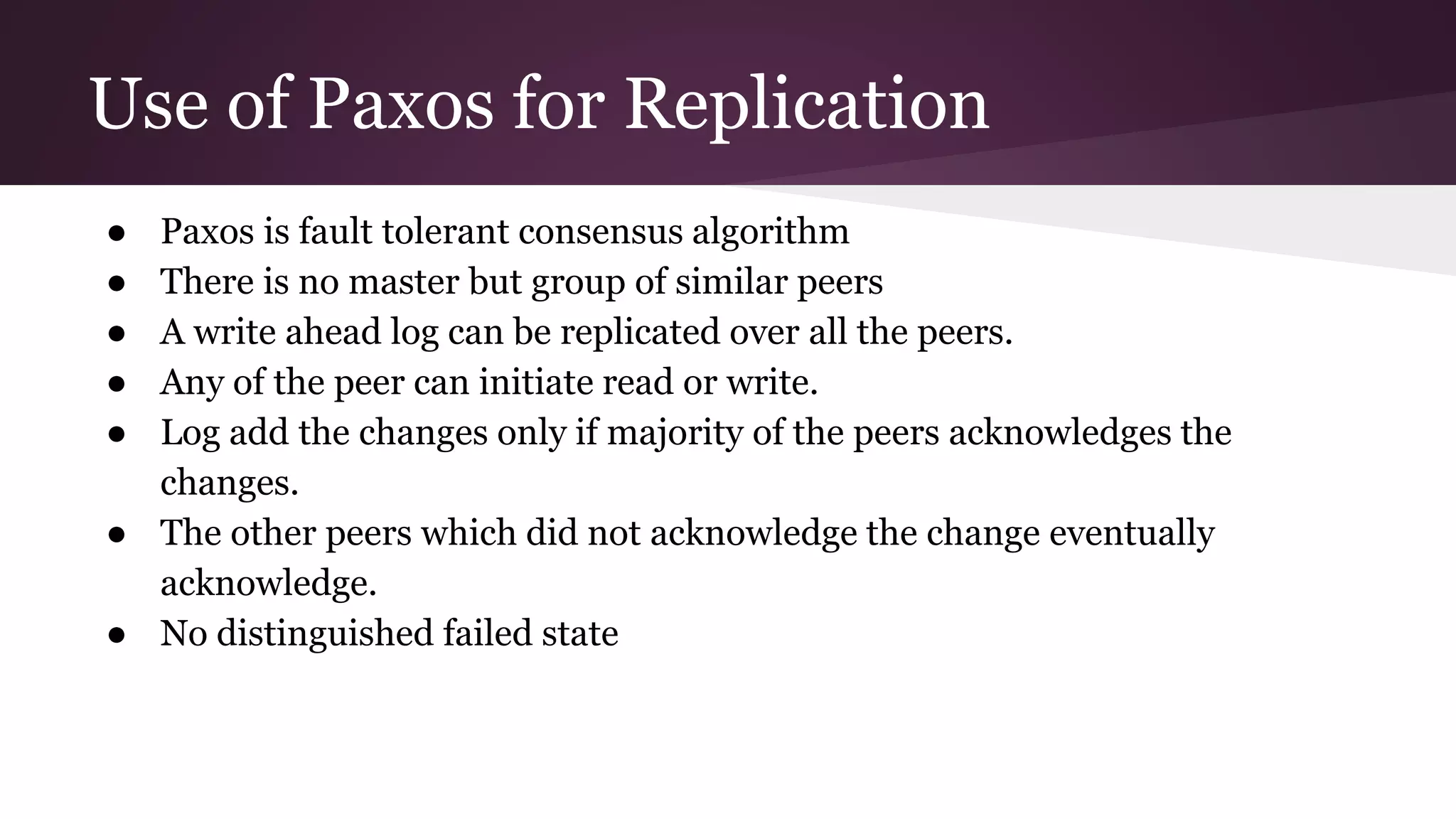 Use of Paxos for Replication
● Paxos is fault tolerant consensus algorithm
● There is no master but group of similar peers
● A write ahead log can be replicated over all the peers.
● Any of the peer can initiate read or write.
● Log add the changes only if majority of the peers acknowledges the
changes.
● The other peers which did not acknowledge the change eventually
acknowledge.
● No distinguished failed state
 
