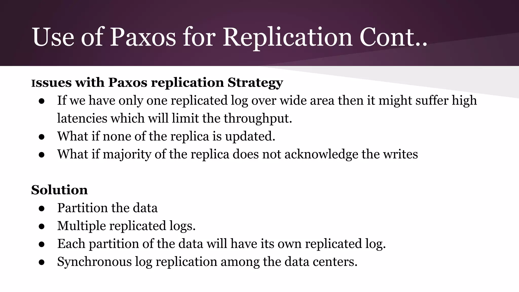 Use of Paxos for Replication Cont..
Issues with Paxos replication Strategy
● If we have only one replicated log over wide area then it might suffer high
latencies which will limit the throughput.
● What if none of the replica is updated.
● What if majority of the replica does not acknowledge the writes
Solution
● Partition the data
● Multiple replicated logs.
● Each partition of the data will have its own replicated log.
● Synchronous log replication among the data centers.
 