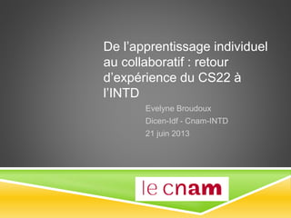 De l’apprentissage individuel
au collaboratif : retour
d’expérience du CS22 à
l’INTD
Evelyne Broudoux
Dicen-Idf - Cnam-INTD
21 juin 2013
 