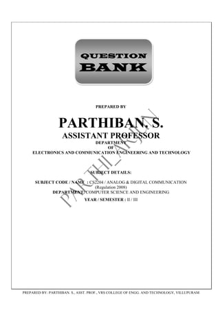 QUESTION

                            BANK


                                    PREPARED BY



                 PARTHIBAN. S.
                   ASSISTANT PROFESSOR
                          DEPARTMENT
                              OF
    ELECTRONICS AND COMMUNICATION ENGINEERING AND TECHNOLOGY



                                 SUBJECT DETAILS:

      SUBJECT CODE / NAME : CS2204 / ANALOG & DIGITAL COMMUNICATION
                              (Regulation 2008)
            DEPARTMENT: COMPUTER SCIENCE AND ENGINEERING
                              YEAR / SEMESTER : II / III




PREPARED BY: PARTHIBAN. S., ASST. PROF., VRS COLLEGE OF ENGG. AND TECHNOLOGY, VILLUPURAM
 