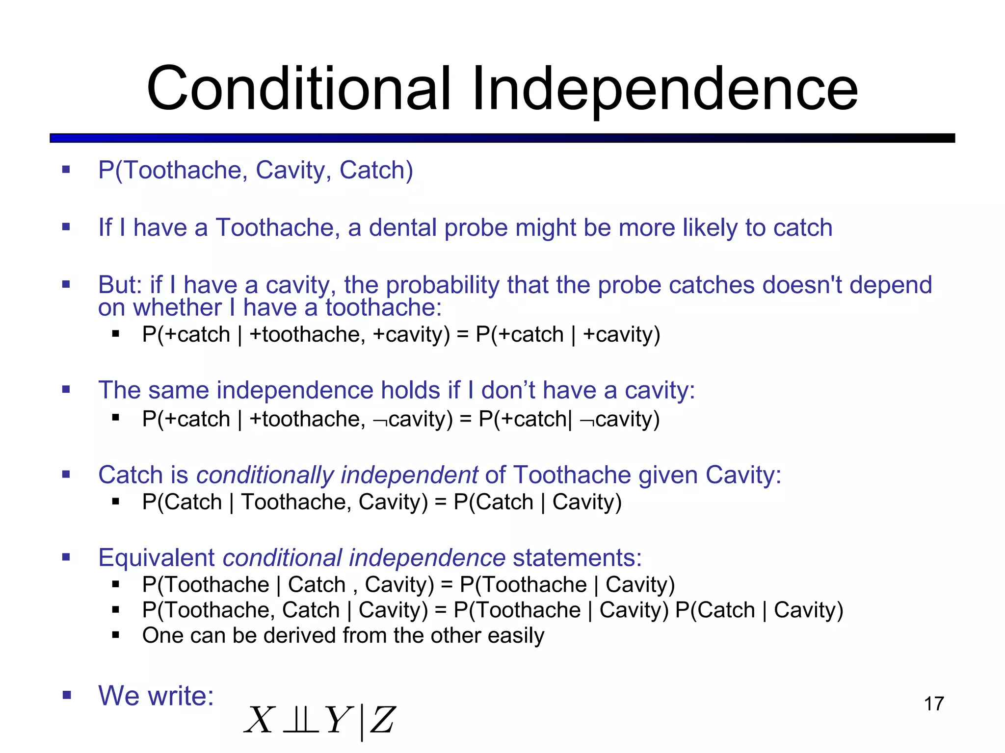 Conditional Independence P(Toothache, Cavity, Catch) If I have a Toothache, a dental probe might be more likely to catch But: if I have a cavity, the probability that the probe catches doesn't depend on whether I have a toothache: P(+catch | +toothache, +cavity) = P(+catch | +cavity) The same independence holds if I don ’t have a cavity: P(+catch | +toothache,   cavity) = P(+catch|   cavity) Catch is  conditionally independent  of Toothache given Cavity: P(Catch | Toothache, Cavity) = P(Catch | Cavity) Equivalent  conditional independence  statements: P(Toothache | Catch , Cavity) = P(Toothache | Cavity) P(Toothache, Catch | Cavity) = P(Toothache | Cavity) P(Catch | Cavity) One can be derived from the other easily We write: 