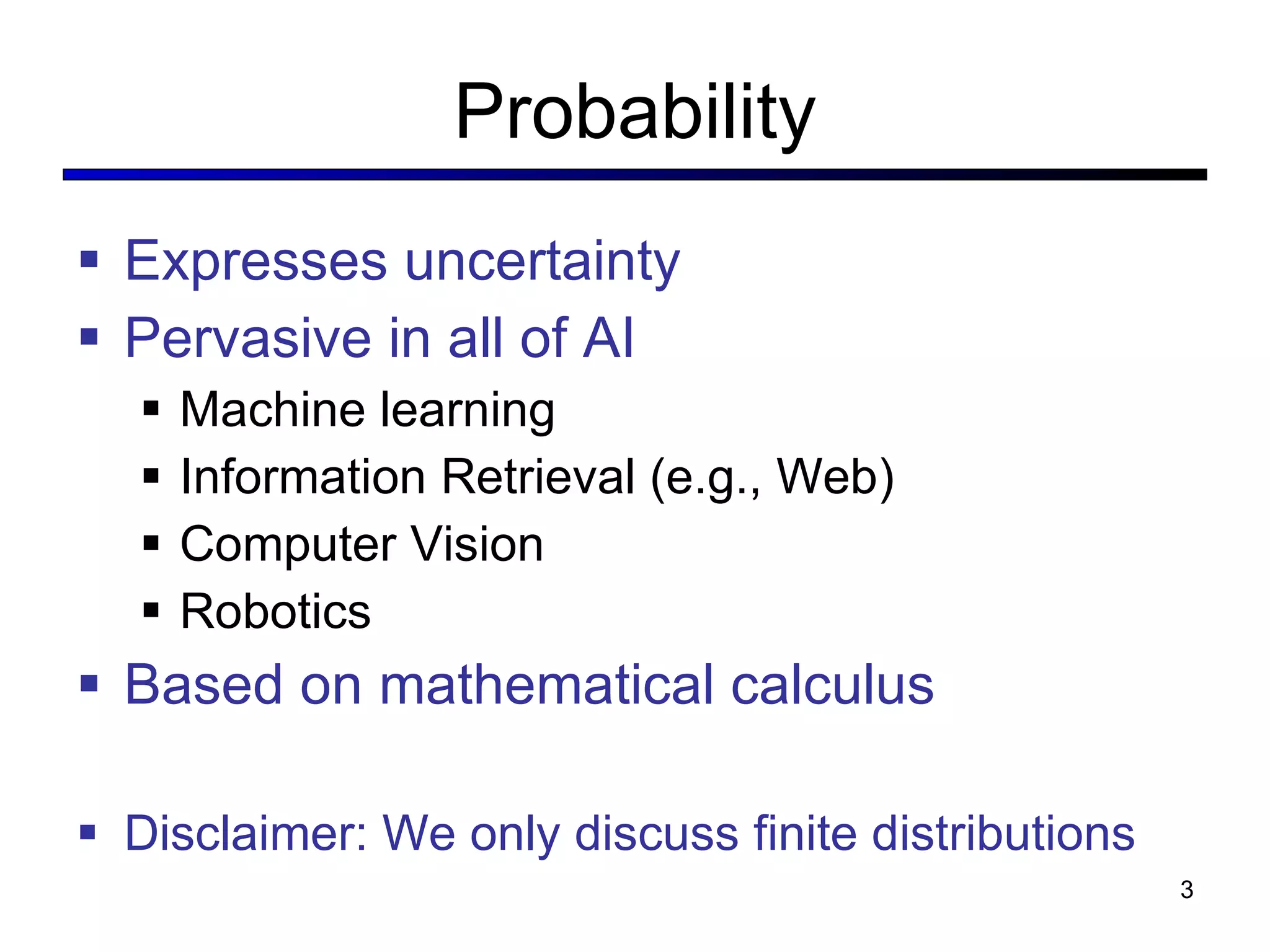 Probability Expresses uncertainty Pervasive in all of AI Machine learning Information Retrieval (e.g., Web) Computer Vision Robotics Based on mathematical calculus Disclaimer: We only discuss finite distributions 