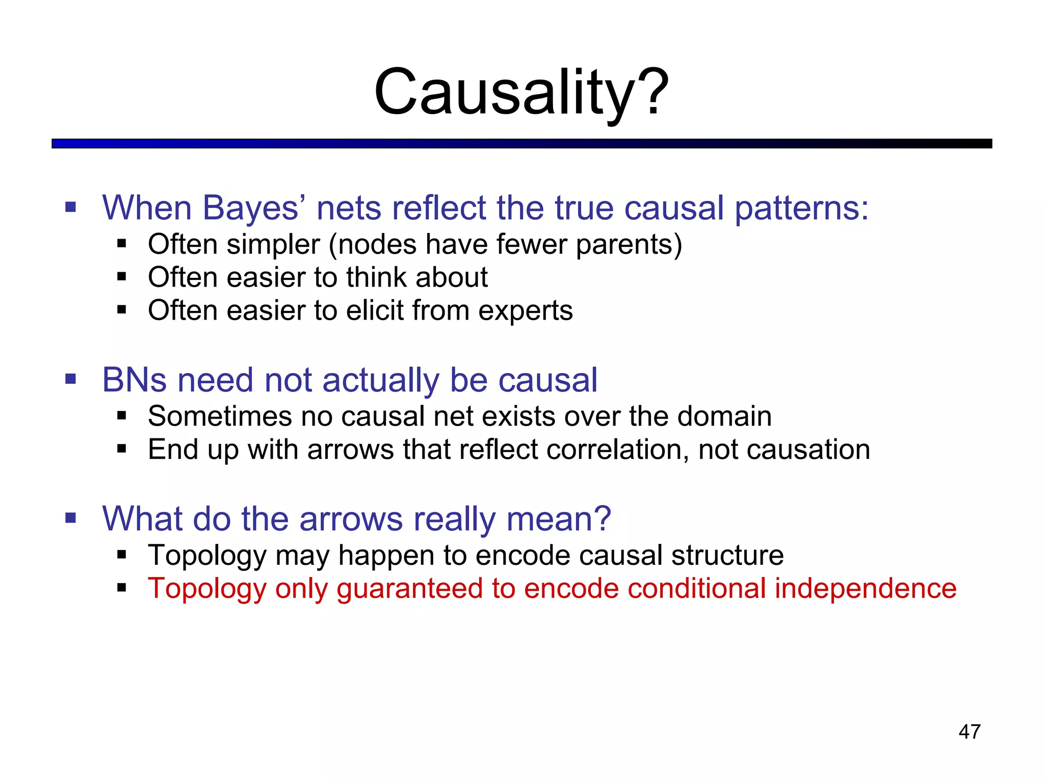 Causality? When Bayes ’ nets reflect the true causal patterns: Often simpler (nodes have fewer parents) Often easier to think about Often easier to elicit from experts BNs need not actually be causal Sometimes no causal net exists over the domain End up with arrows that reflect correlation, not causation What do the arrows really mean? Topology may happen to encode causal structure Topology only guaranteed to encode conditional independence 