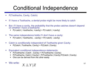 Conditional Independence P(Toothache, Cavity, Catch) If I have a Toothache, a dental probe might be more likely to catch But: if I have a cavity, the probability that the probe catches doesn't depend on whether I have a toothache: P(+catch | +toothache, +cavity) = P(+catch | +cavity) The same independence holds if I don ’t have a cavity: P(+catch | +toothache,   cavity) = P(+catch|   cavity) Catch is  conditionally independent  of Toothache given Cavity: P(Catch | Toothache, Cavity) = P(Catch | Cavity) Equivalent  conditional independence  statements: P(Toothache | Catch , Cavity) = P(Toothache | Cavity) P(Toothache, Catch | Cavity) = P(Toothache | Cavity) P(Catch | Cavity) One can be derived from the other easily We write: 