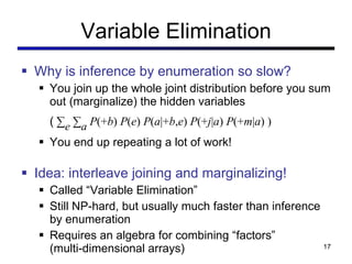 Variable Elimination Why is inference by enumeration so slow? You join up the whole joint distribution before you sum out (marginalize) the hidden variables (  ∑ e   ∑ a  P (+ b )  P ( e )  P ( a |+ b , e )  P (+ j | a )  P (+ m | a ) ) You end up repeating a lot of work! Idea: interleave joining and marginalizing! Called  “Variable Elimination” Still NP-hard, but usually much faster than inference by enumeration Requires an algebra for combining  “factors” (multi-dimensional arrays) 