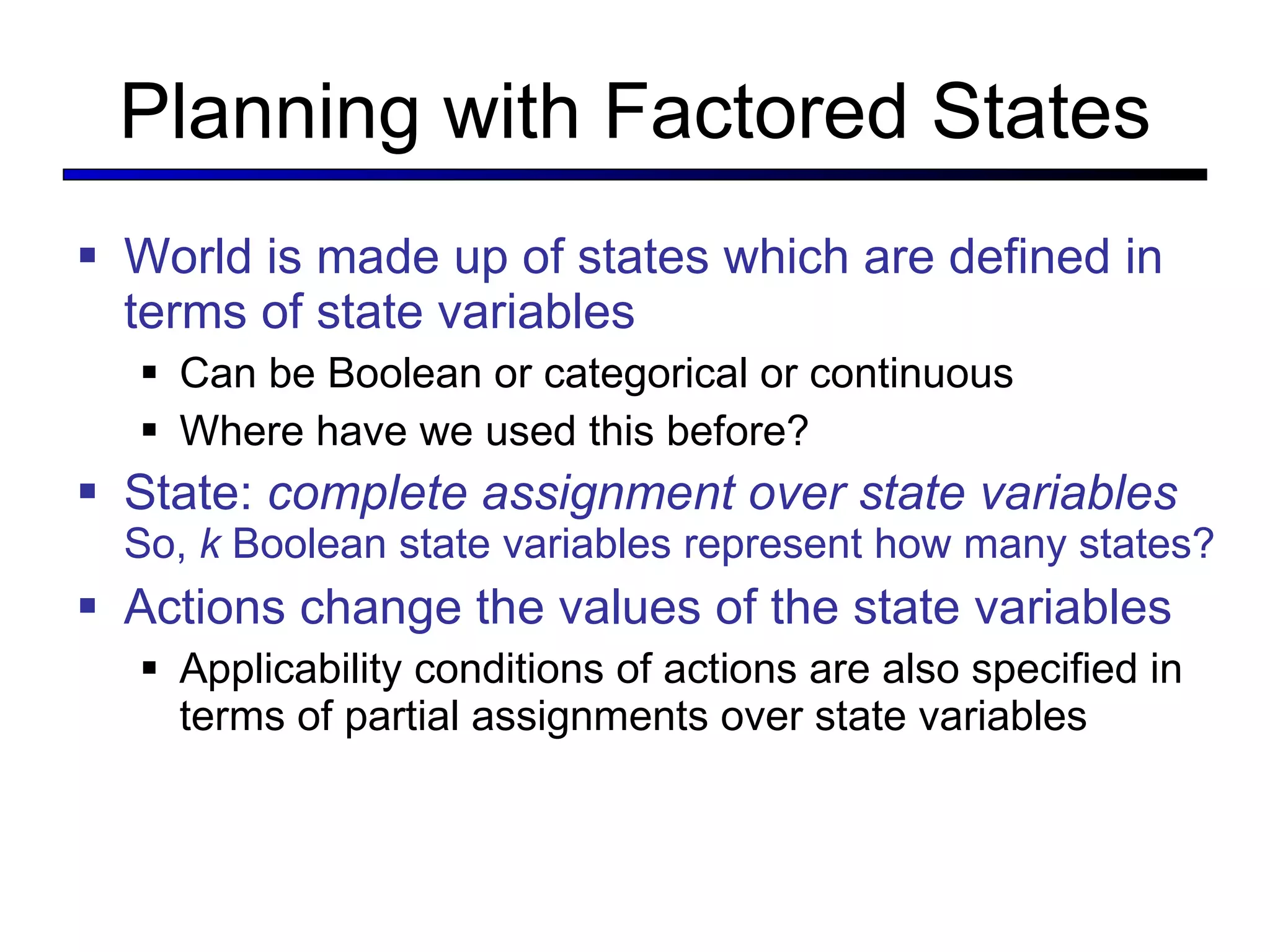 Planning with Factored States World is made up of states which are defined in terms of state variables Can be Boolean or categorical or continuous Where have we used this before? State:  complete assignment over state variables   So,  k  Boolean state variables represent how many states? Actions change the values of the state variables Applicability conditions of actions are also specified in terms of partial assignments over state variables 