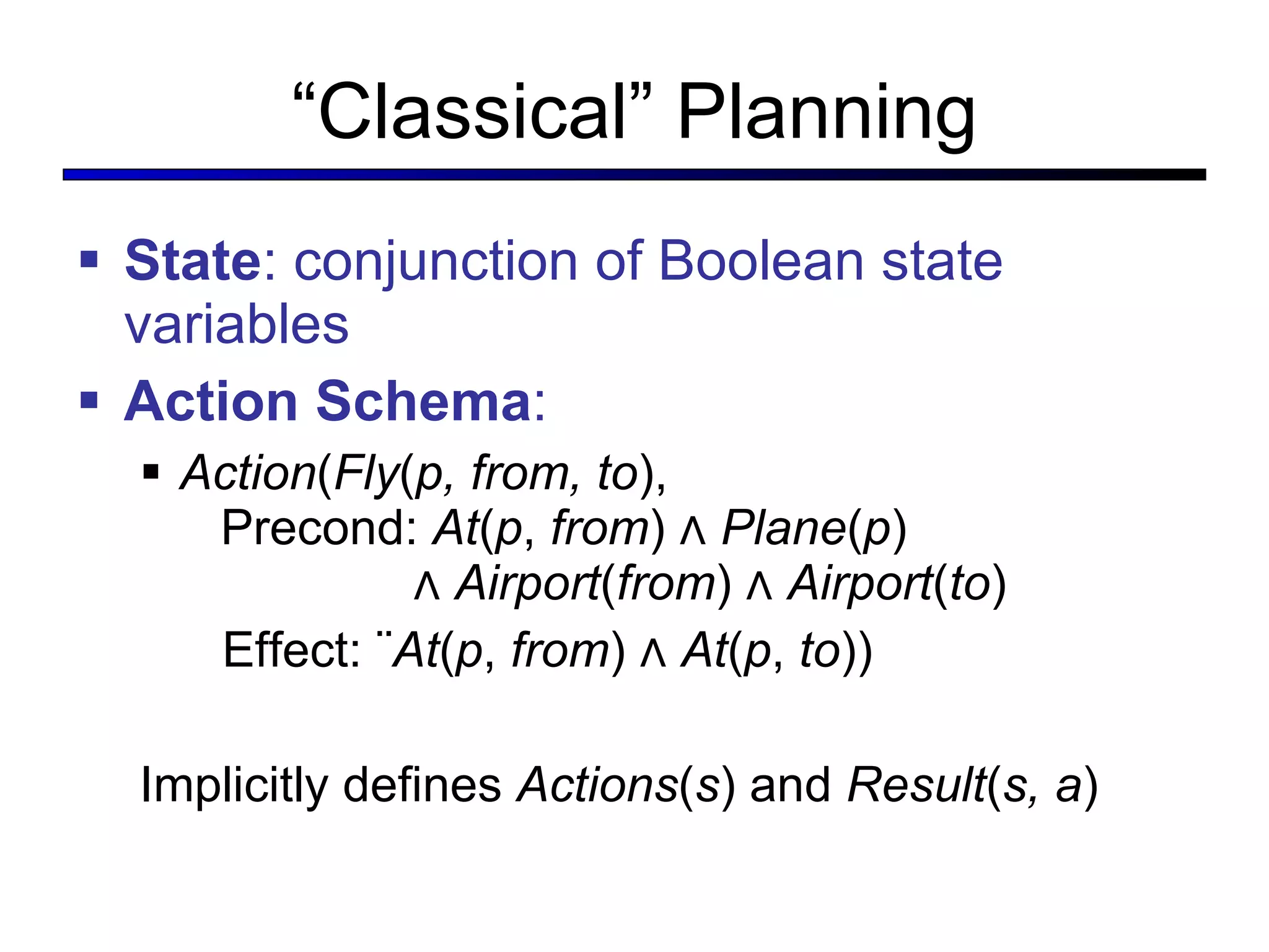 “ Classical” Planning State : conjunction of Boolean state variables Action Schema : Action ( Fly ( p, from, to ),   Precond:  At ( p ,  from ) ∧  Plane ( p )    ∧  Airport ( from ) ∧  Airport ( to ) Effect: ¬ At ( p ,  from ) ∧  At ( p ,  to )) Implicitly defines  Actions ( s )   and  Result ( s, a ) 