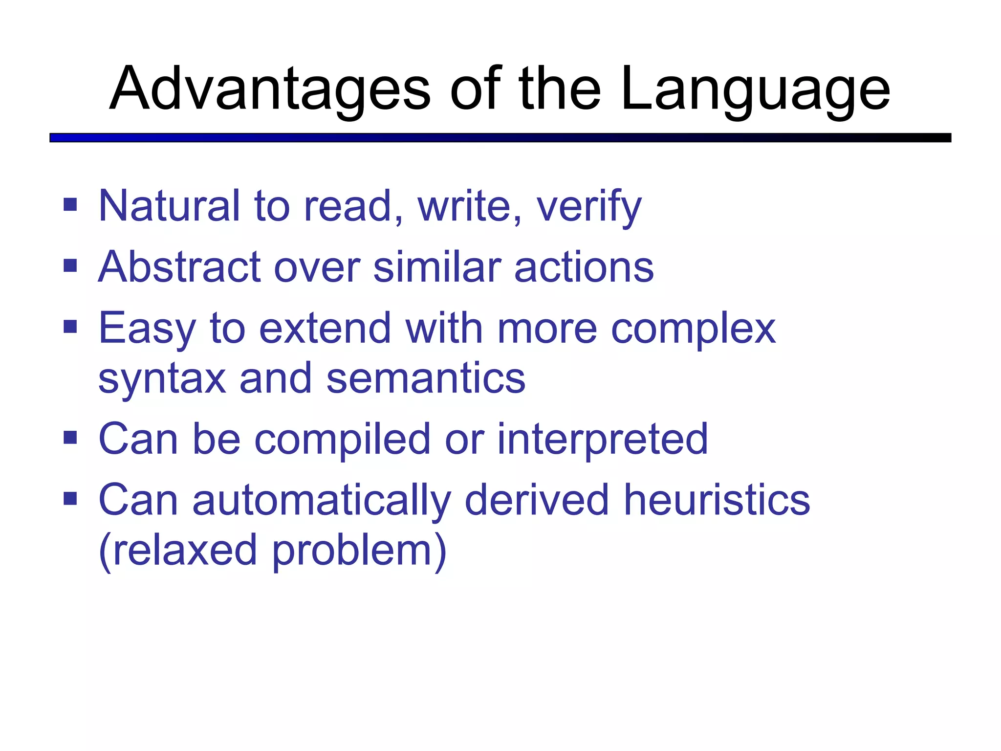 Advantages of the Language Natural to read, write, verify Abstract over similar actions Easy to extend with more complex syntax and semantics Can be compiled or interpreted Can automatically derived heuristics (relaxed problem) 