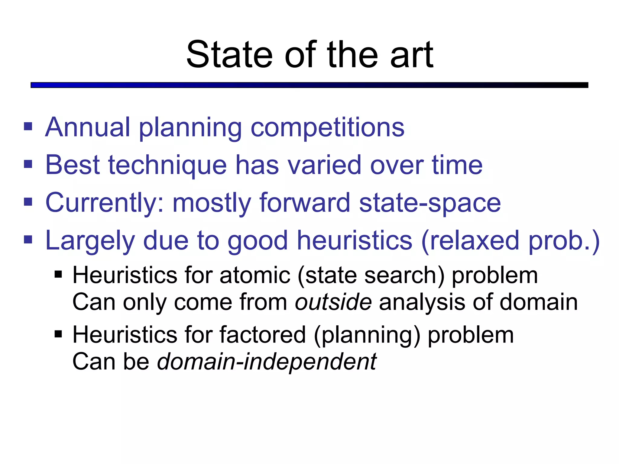 State of the art Annual planning competitions Best technique has varied over time Currently: mostly forward state-space Largely due to good heuristics (relaxed prob.) Heuristics for atomic (state search) problem  Can only come from  outside  analysis of domain Heuristics for factored (planning) problem Can be  domain-independent 