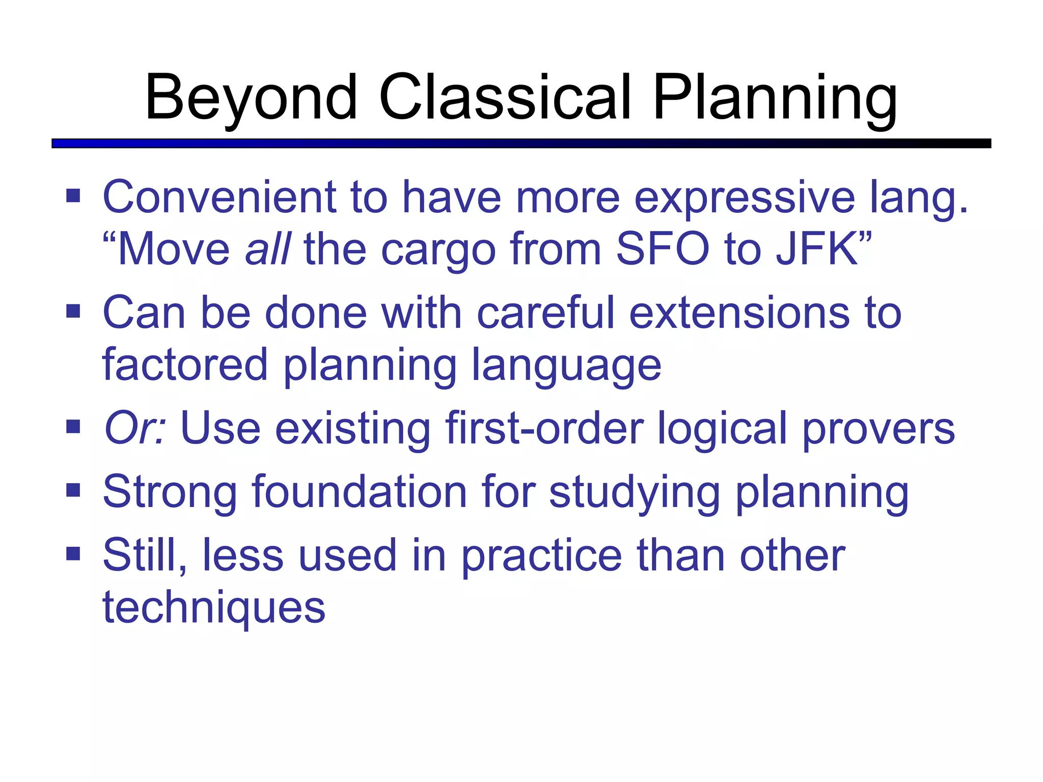 Beyond Classical Planning Convenient to have more expressive lang. “Move  all  the cargo from SFO to JFK” Can be done with careful extensions to factored planning language Or:  Use existing first-order logical provers Strong foundation for studying planning Still, less used in practice than other techniques 