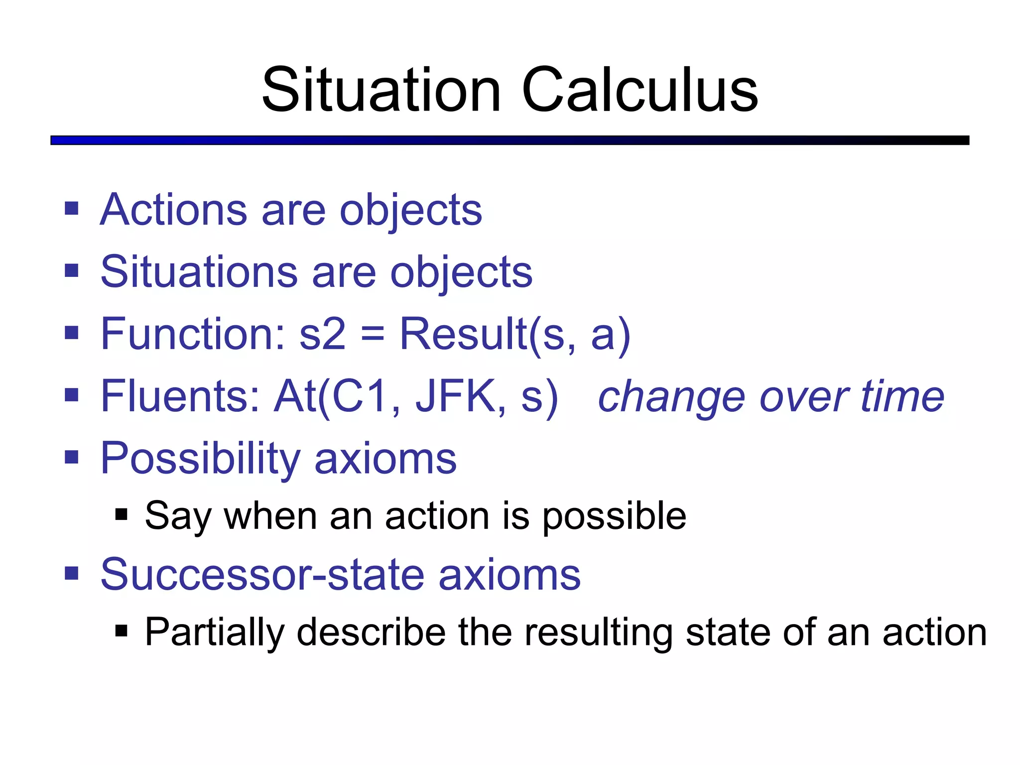 Situation Calculus Actions are objects Situations are objects Function: s2 = Result(s, a) Fluents: At(C1, JFK, s)  change over time Possibility axioms Say when an action is possible Successor-state axioms Partially describe the resulting state of an action 