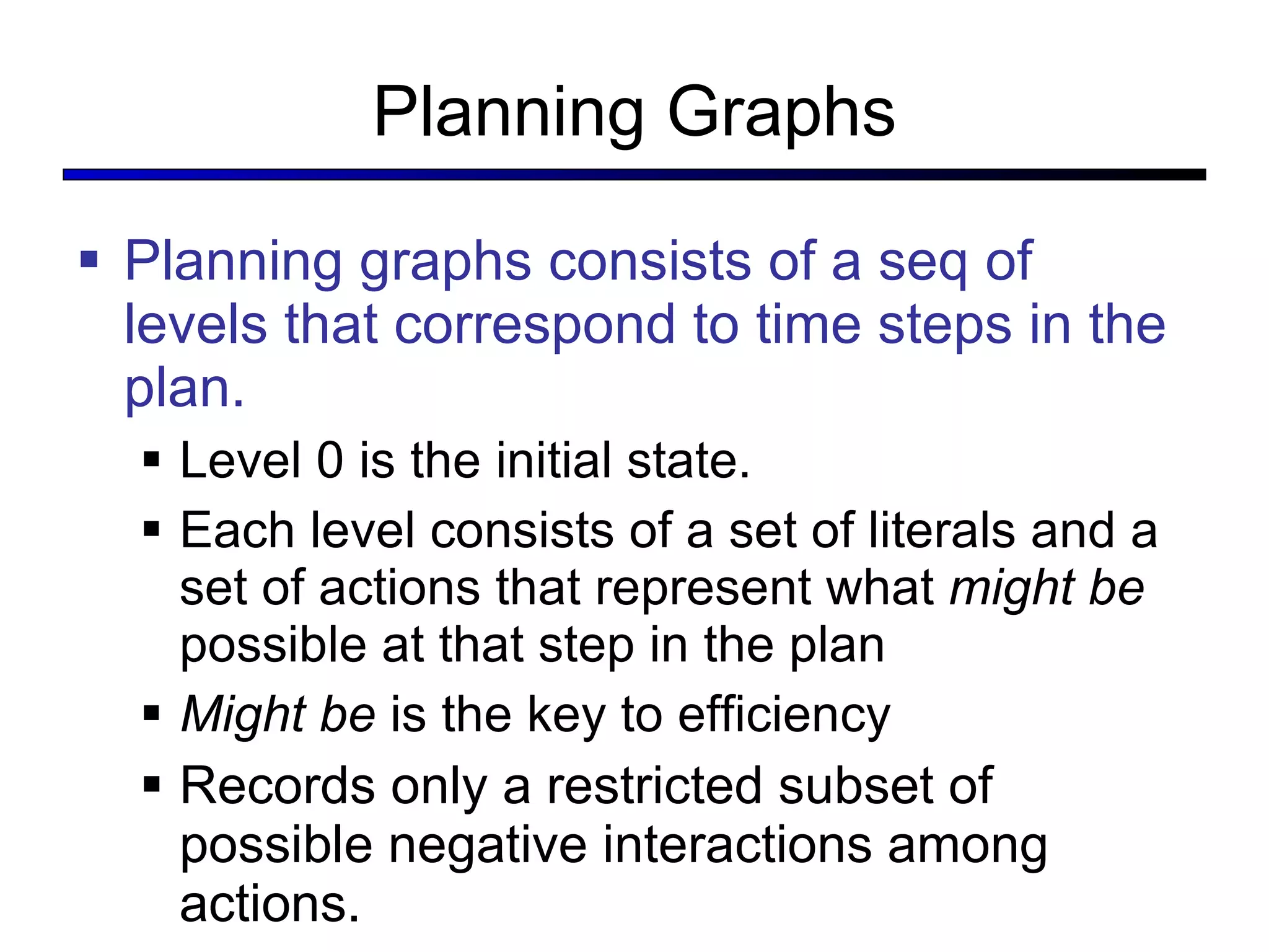Planning Graphs Planning graphs consists of a seq of levels that correspond to time steps in the plan. Level 0 is the initial state. Each level consists of a set of literals and a set of actions that represent what  might be  possible at that step in the plan Might be  is the key to efficiency Records only a restricted subset of possible negative interactions among actions. 
