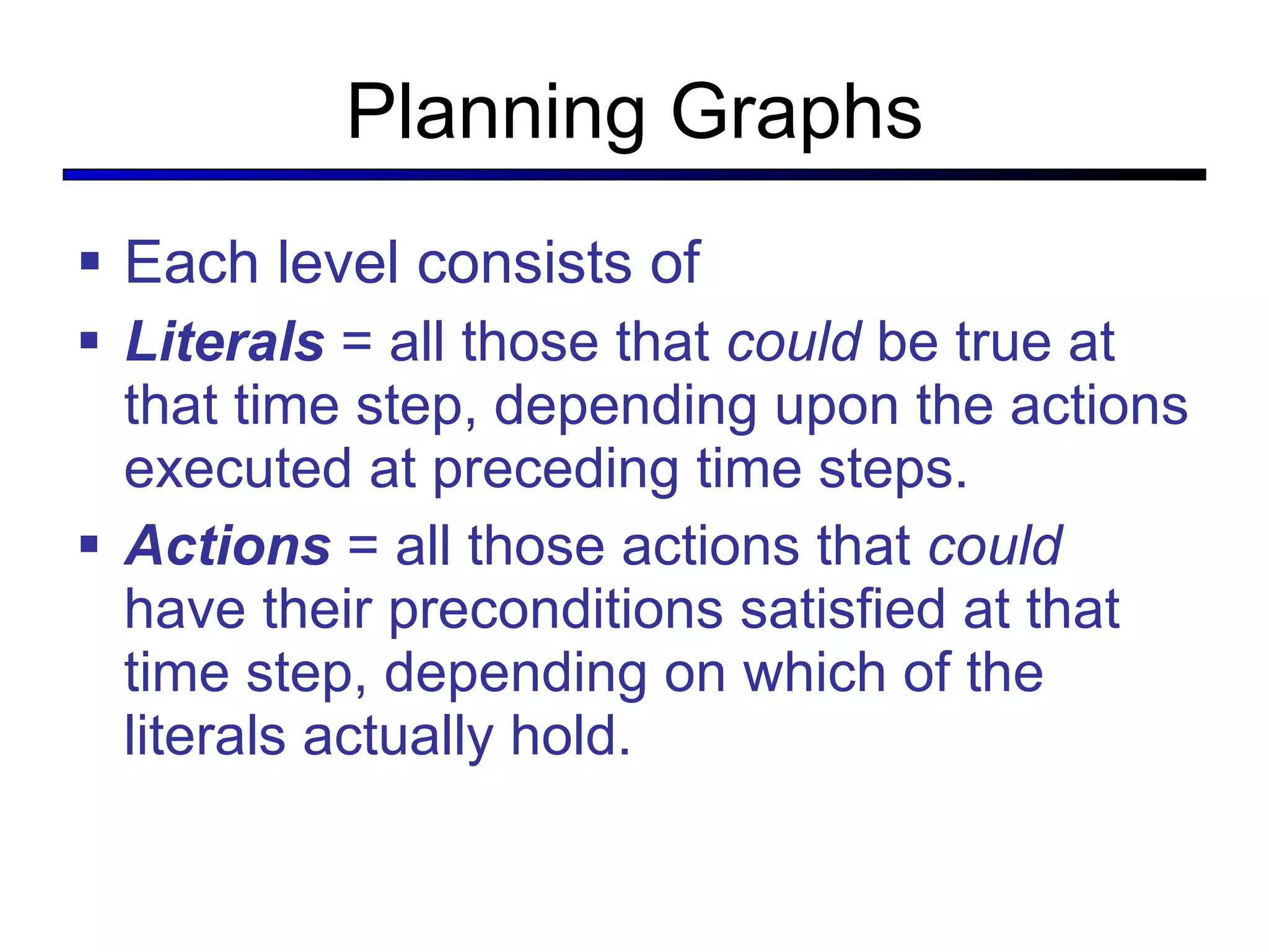 Planning Graphs Each level consists of  Literals   = all those that  could  be true at that time step, depending upon the actions executed at preceding time steps. Actions   = all those actions that  could  have their preconditions satisfied at that time step, depending on which of the literals actually hold. 