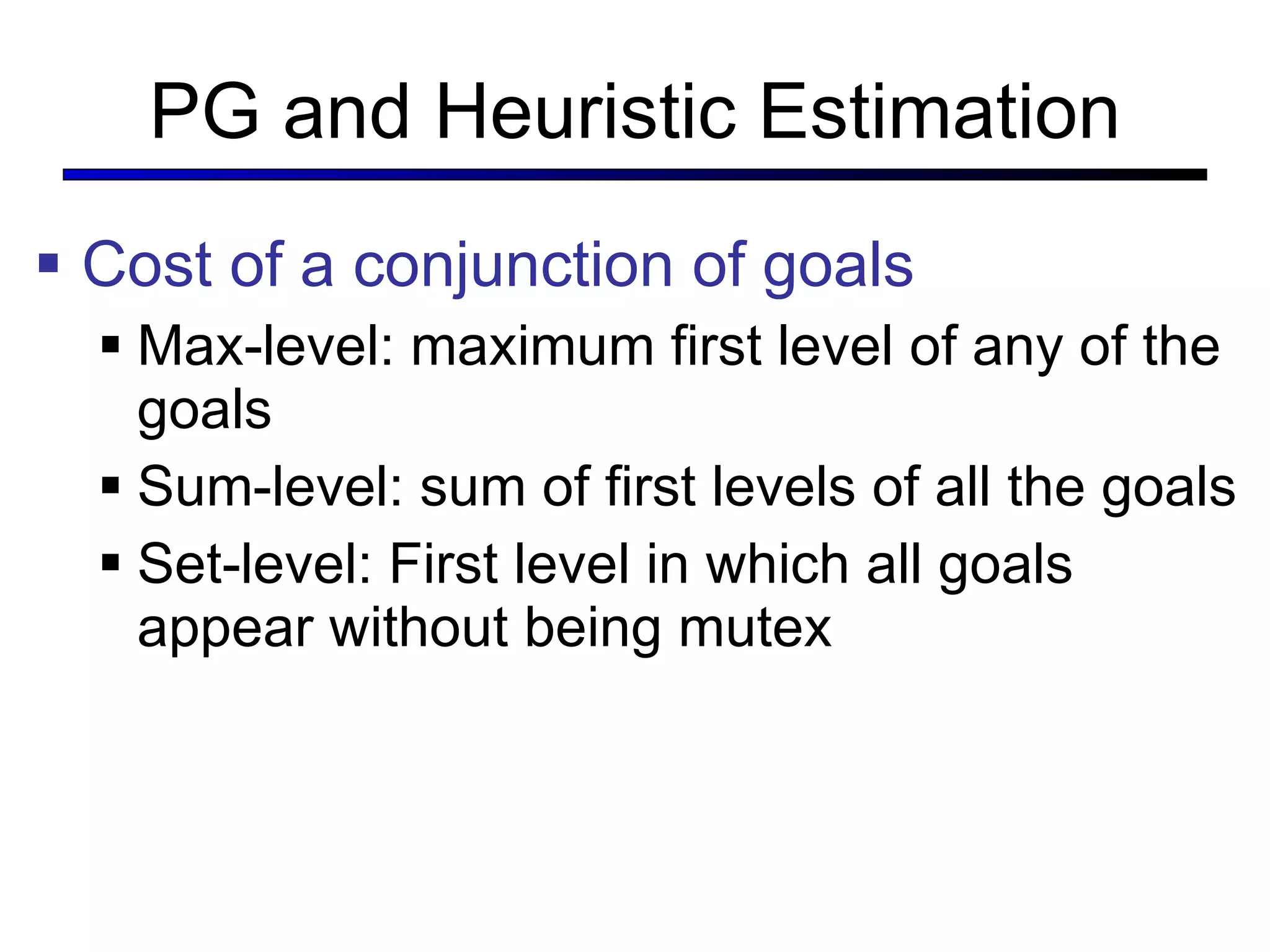 PG and Heuristic Estimation Cost of a conjunction of goals Max-level: maximum first level of any of the goals Sum-level: sum of first levels of all the goals Set-level: First level in which all goals appear without being mutex 