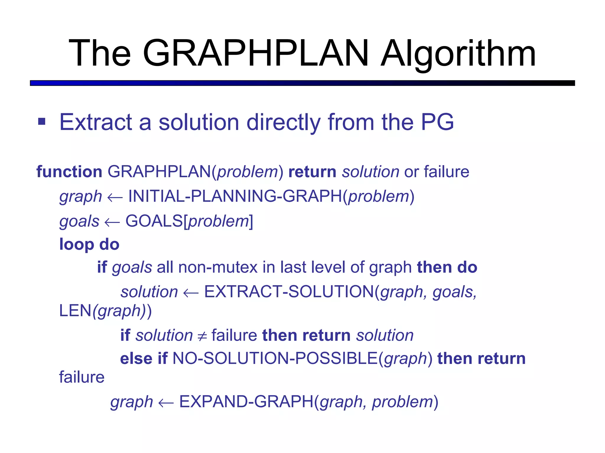 The GRAPHPLAN Algorithm Extract a solution directly from the PG function  GRAPHPLAN( problem )  return   solution  or failure graph     INITIAL-PLANNING-GRAPH( problem ) goals     GOALS[ problem ] loop do if  goals  all non-mutex in last level of graph  then do   solution     EXTRACT-SOLUTION( graph, goals,  LEN (graph) )   if   solution     failure  then return   solution   else if  NO-SOLUTION-POSSIBLE( graph )  then return  failure   graph     EXPAND-GRAPH( graph, problem ) 