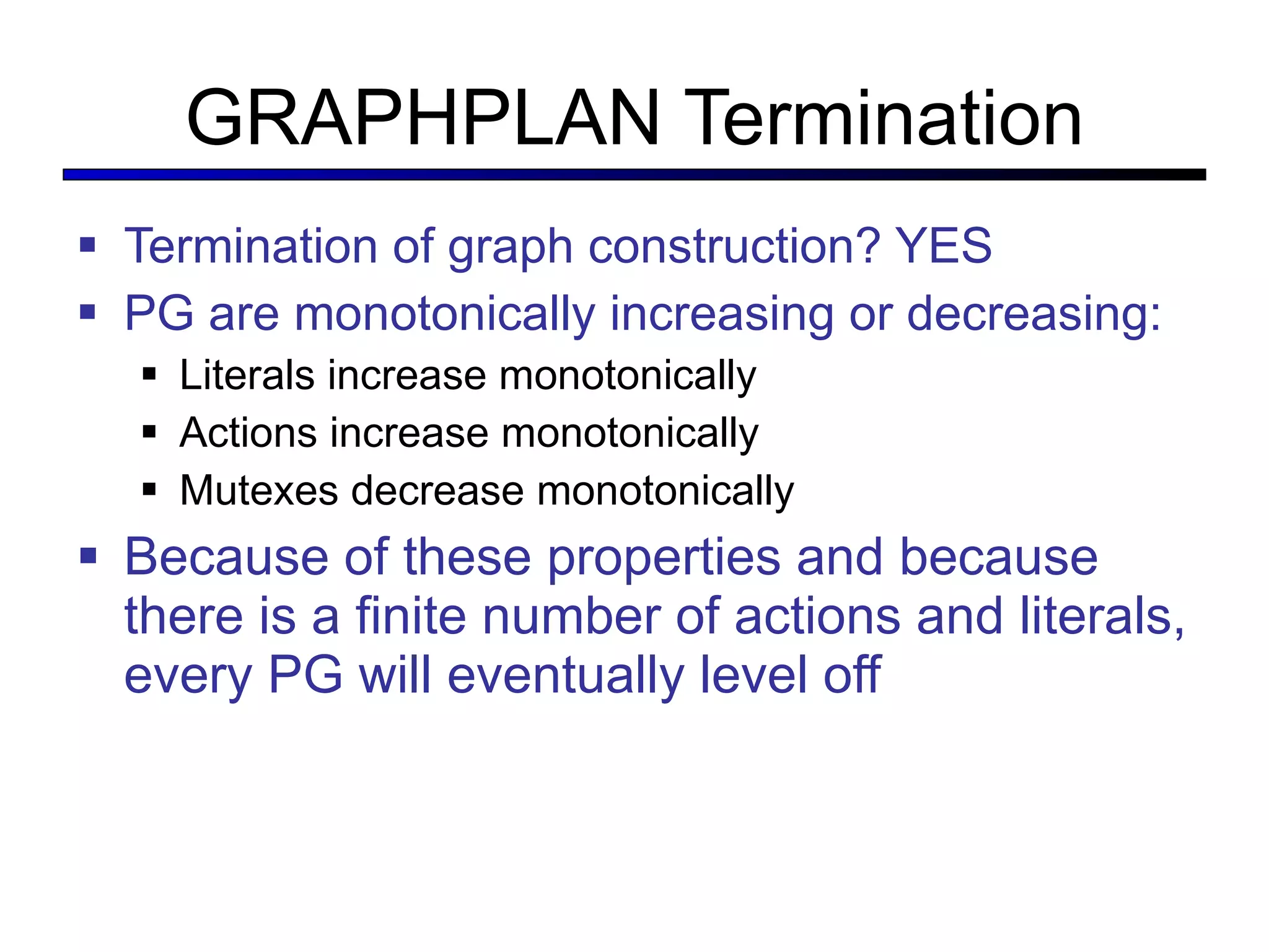 GRAPHPLAN Termination Termination of graph construction? YES PG are monotonically increasing or decreasing: Literals increase monotonically Actions increase monotonically Mutexes decrease monotonically Because of these properties and because there is a finite number of actions and literals, every PG will eventually level off  