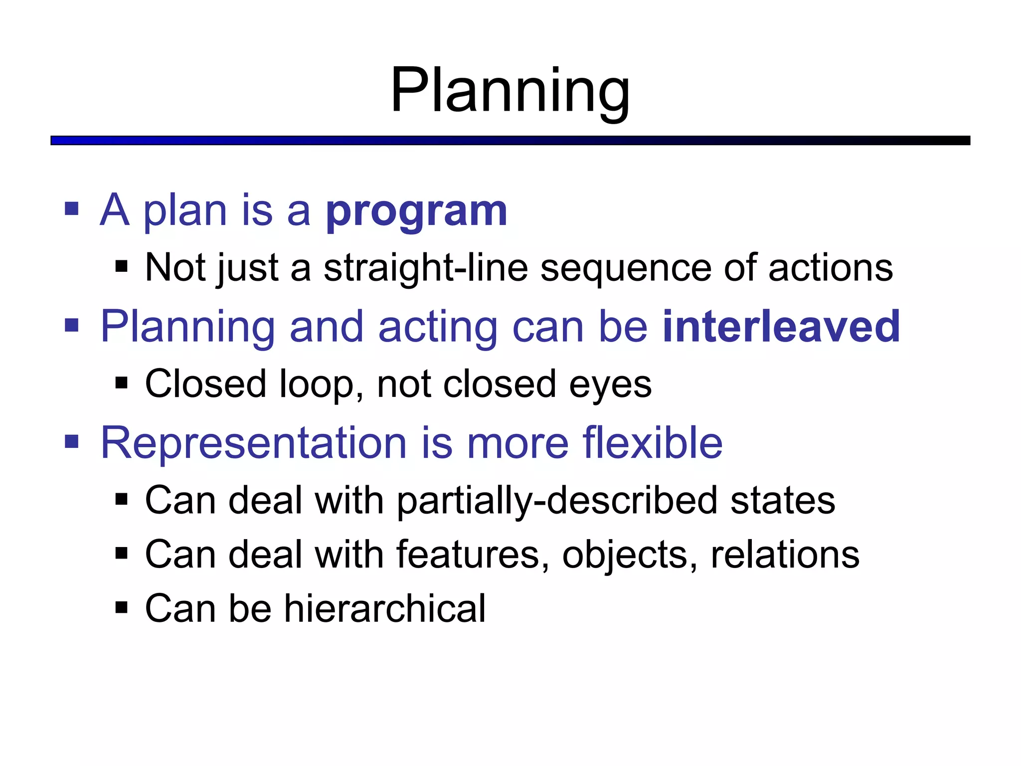 Planning A plan is a  program Not just a straight-line sequence of actions Planning and acting can be  interleaved Closed loop, not closed eyes Representation is more flexible Can deal with partially-described states Can deal with features, objects, relations Can be hierarchical 