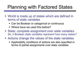Planning with Factored States World is made up of states which are defined in terms of state variables Can be Boolean or categorical or continuous Where have we used this before? State:  complete assignment over state variables   So,  k  Boolean state variables represent how many states? Actions change the values of the state variables Applicability conditions of actions are also specified in terms of partial assignments over state variables 