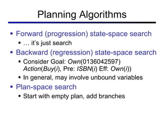 Planning Algorithms Forward (progression) state-space search …  it ’s just search Backward (regresssion) state-space search Consider Goal:  Own (0136042597) Action ( Buy ( i ), Pre:  ISBN ( i ) Eff:  Own ( i )) In general, may involve unbound variables Plan-space search Start with empty plan, add branches 
