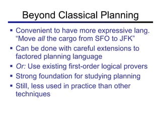 Beyond Classical Planning Convenient to have more expressive lang. “Move  all  the cargo from SFO to JFK” Can be done with careful extensions to factored planning language Or:  Use existing first-order logical provers Strong foundation for studying planning Still, less used in practice than other techniques 
