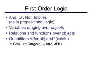 First-Order Logic And, Or, Not, Implies (as in propositional logic) Variables ranging over  objects Relations and functions over objects Quantifiers ∀(for all) and∃(exists) Goal: ∀c Cargo(c) ⇒ At(c, JFK) 