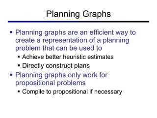 Planning Graphs Planning graphs are an efficient way to create a representation of a planning problem that can be used to  Achieve better heuristic estimates Directly construct plans  Planning graphs only work for propositional problems Compile to propositional if necessary 