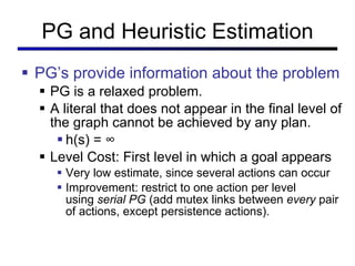 PG and Heuristic Estimation PG ’s provide information about the problem PG is a relaxed problem. A literal that does not appear in the final level of the graph cannot be achieved by any plan. h(s) =  ∞ Level Cost: First level in which a goal appears Very low estimate, since several actions can occur Improvement: restrict to one action per level using  serial PG  (add mutex links between  every  pair of actions, except persistence actions). 