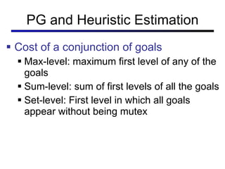 PG and Heuristic Estimation Cost of a conjunction of goals Max-level: maximum first level of any of the goals Sum-level: sum of first levels of all the goals Set-level: First level in which all goals appear without being mutex 