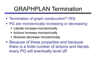 GRAPHPLAN Termination Termination of graph construction? YES PG are monotonically increasing or decreasing: Literals increase monotonically Actions increase monotonically Mutexes decrease monotonically Because of these properties and because there is a finite number of actions and literals, every PG will eventually level off  