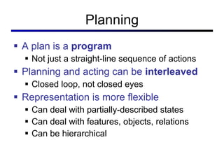 Planning A plan is a  program Not just a straight-line sequence of actions Planning and acting can be  interleaved Closed loop, not closed eyes Representation is more flexible Can deal with partially-described states Can deal with features, objects, relations Can be hierarchical 