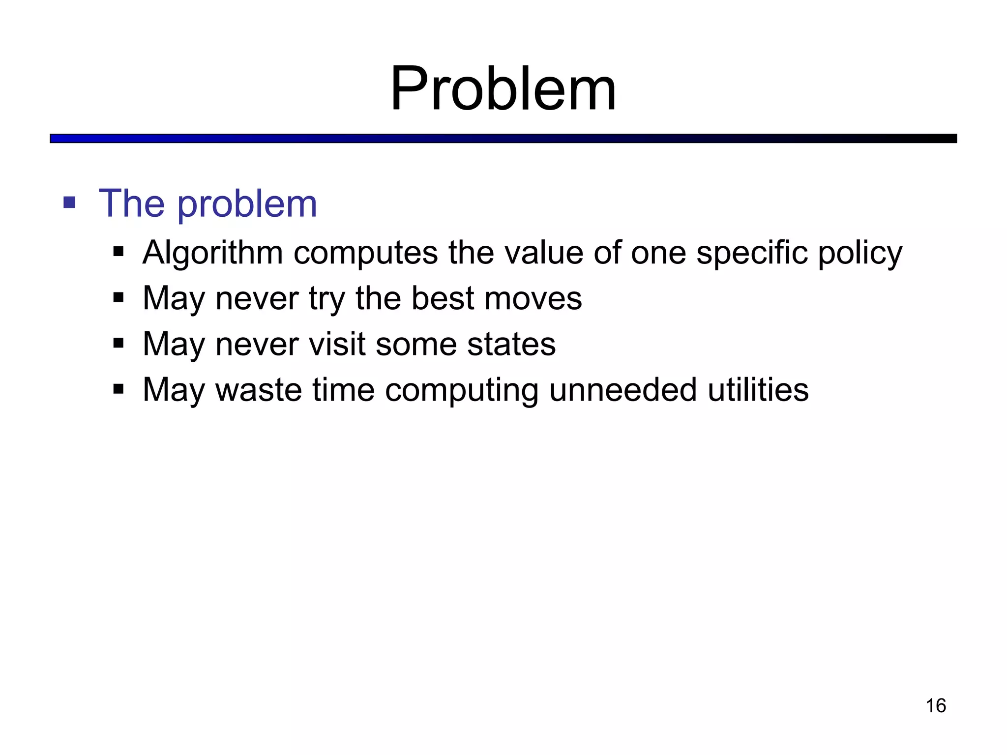 Problem The problem Algorithm computes the value of one specific policy May never try the best moves May never visit some states May waste time computing unneeded utilities 
